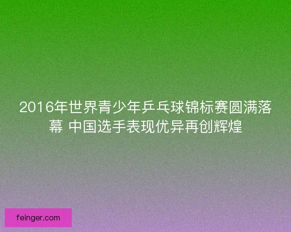 2016年世界青少年乒乓球锦标赛圆满落幕 中国选手表现优异再创辉煌